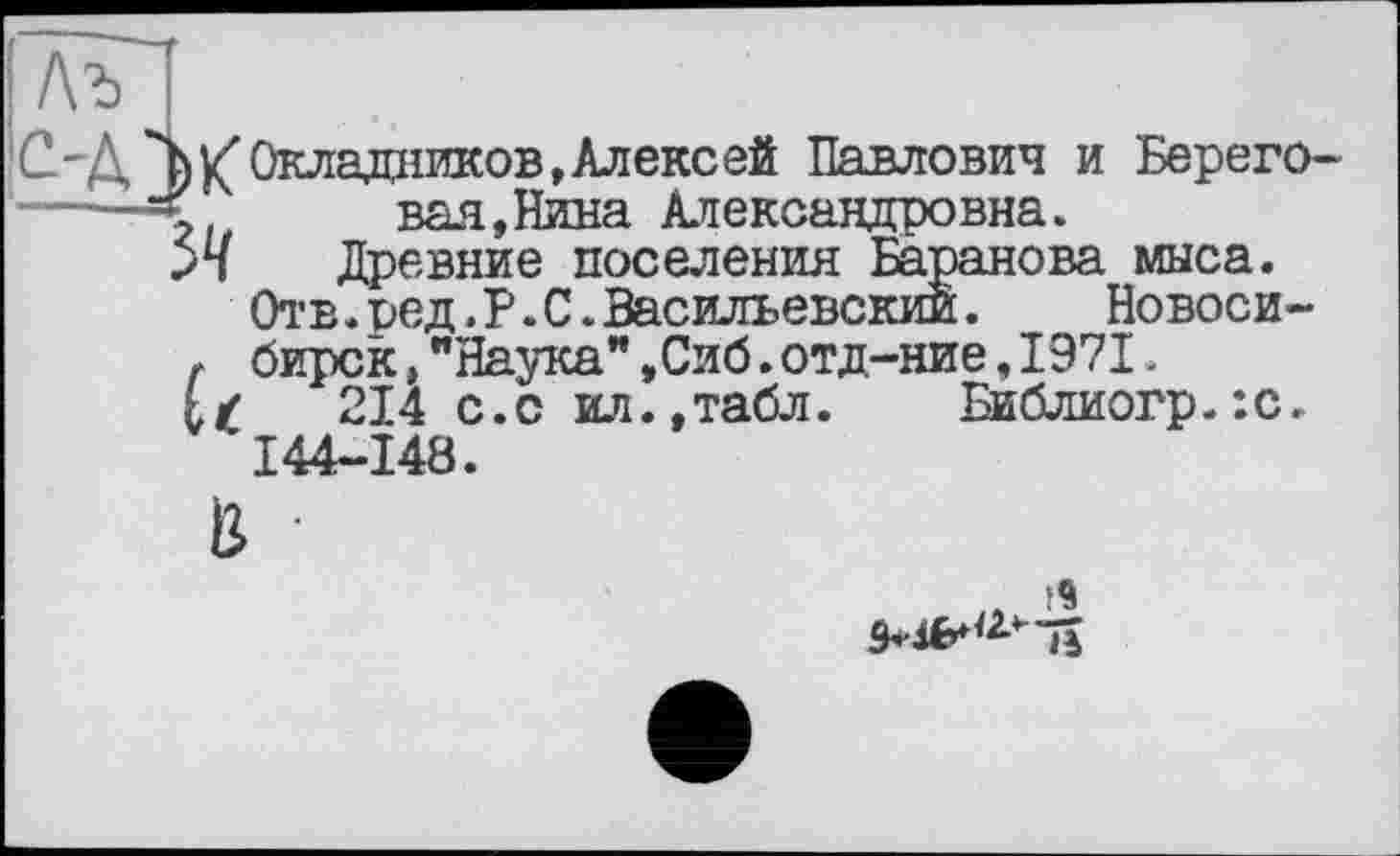 ﻿Лъ
С-Д^Ъ К'Окладников, Алекс ей Павлович и Берего-
вал, Нина Александровна.
Древние поселения Баранова мыса.
Отв.ред. Р. С.Васильевский.	Новоси-
г бирск,"Наука",Сиб.отд-ние,1971.
L/ 214 с.с ил.,табл.	Библиогр.:с.
I44-148.
